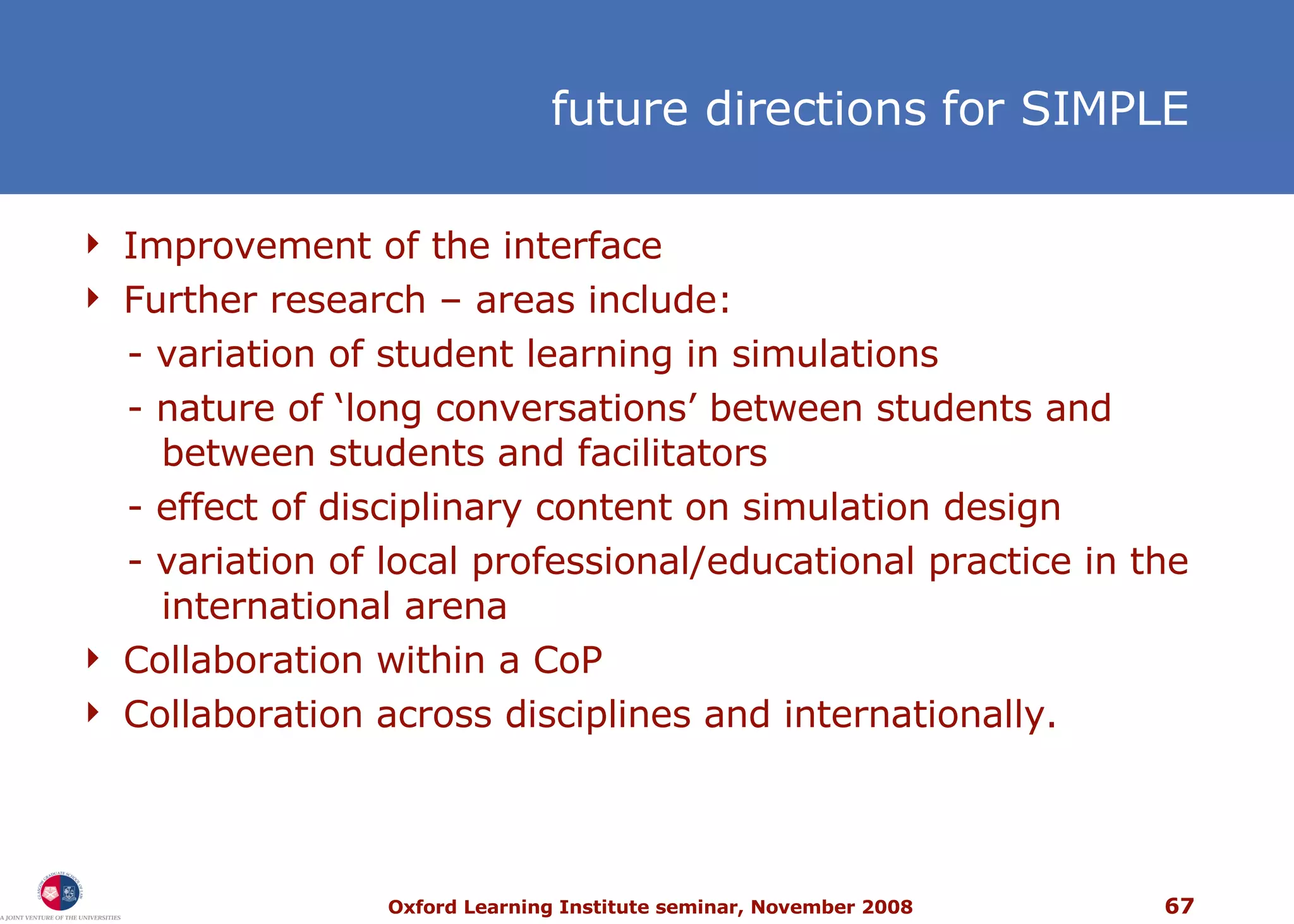 f uture directions for SIMPLE Improvement of the interface Further research  –  areas include: - variation of student learning in simulations - nature of ‘long conversations’ between students and   between students and facilitators - effect of disciplinary content on simulation design  - variation of local professional/educational practice in the   international arena  Collaboration within a CoP Collaboration across disciplines and internationally. 