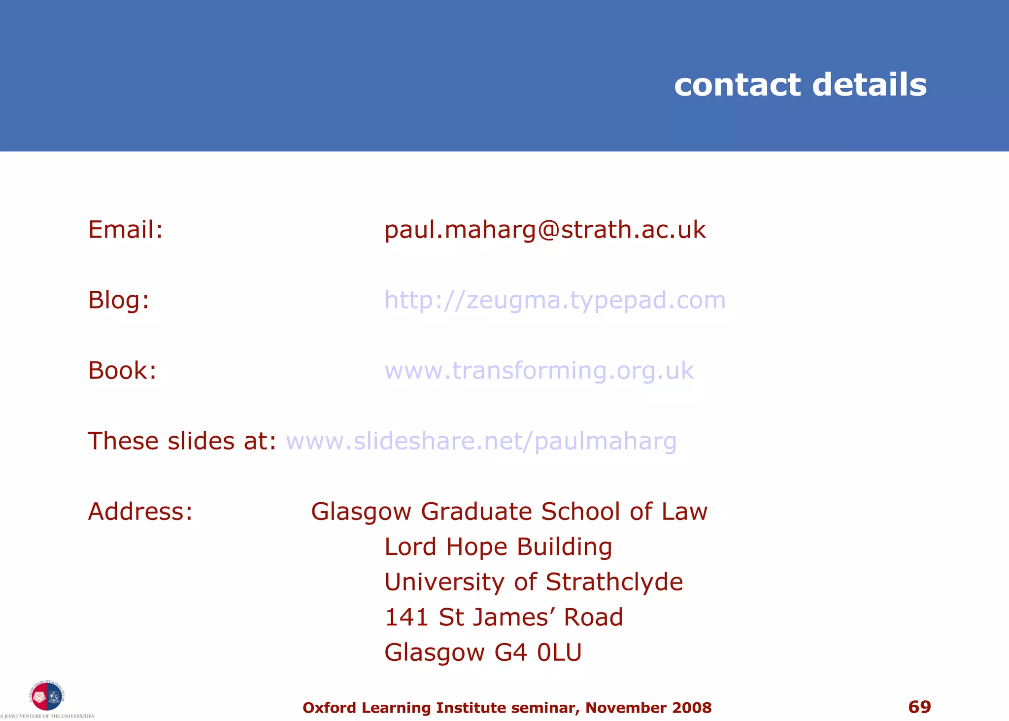 contact details Email: [email_address] Blog: http://zeugma.typepad.com Book: www.transforming.org.uk   These slides at: www .slideshare.net/paulmaharg   Address:   Glasgow Graduate School of Law Lord Hope Building University of Strathclyde 141 St James’ Road Glasgow G4 0LU 