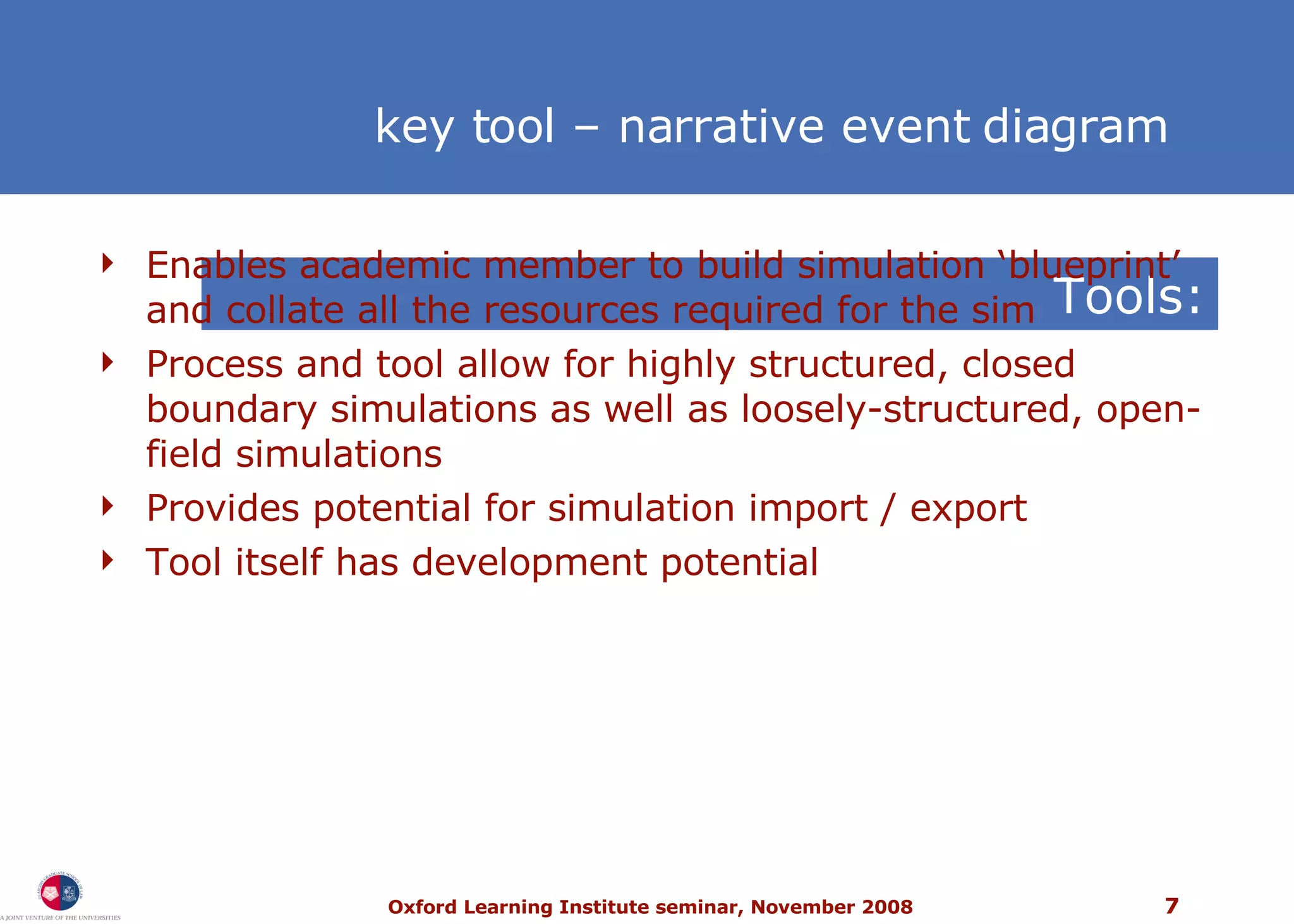 Tools: Enables academic member to build simulation ‘blueprint’ and collate all the resources required for the sim Process and tool allow for highly structured, closed boundary simulations as well as loosely-structured, open-field simulations  Provides potential for simulation import / export Tool itself has development potential key tool – narrative event diagram 