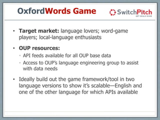 OxfordWords Game
• Target market: language lovers; word-game
players; local-language enthusiasts
• OUP resources:
• API feeds available for all OUP base data
• Access to OUP’s language engineering group to assist
with data needs
• Ideally build out the game framework/tool in two
language versions to show it’s scalable—English and
one of the other language for which APIs available
 