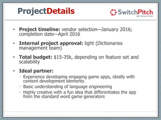 ProjectDetails
• Project timeline: vendor selection—January 2016;
completion date—April 2016
• Internal project approval: light (Dictionaries
management team)
• Total budget: $15-35k, depending on feature set and
scalability
• Ideal partner:
• Experience developing engaging game apps, ideally with
content development elements
• Basic understanding of language engineering
• Highly creative with a fun idea that differentiates the app
from the standard word game generators
 