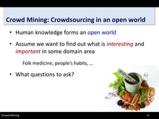 Crowd Mining: Crowdsourcing in an open world 
• 
Human knowledge forms an open world 
• 
Assume we want to find out what is interestingand importantin some domain area 
Folk medicine, people’s habits, … 
• 
What questions to ask? 
Crowd Mining 11 
 