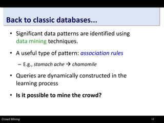 Back to classic databases... 
• 
Significant data patterns are identified using data miningtechniques. 
• 
A useful type of pattern: association rules 
– 
E.g., stomach ache chamomile 
• 
Queries are dynamically constructed in the learning process 
• 
Is it possible to mine the crowd? 
Crowd Mining 12 
 