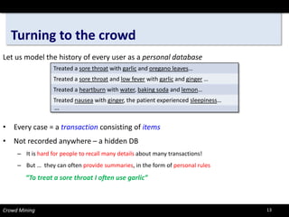 Turning to the crowd 
Let us model the history of every user as a personal database 
• 
Every case = a transactionconsisting of items 
• 
Not recorded anywhere –a hidden DB 
– 
It is hard for people to recall many details about many transactions! 
– 
But … they can often provide summaries, in the form of personal rules 
“To treat a sore throat I often use garlic” 
Crowd Mining 
Treated a sore throatwith garlicand oregano leaves… 
Treated a sore throatand low feverwith garlicand ginger… 
Treated a heartburnwith water, baking sodaand lemon… 
Treatednauseawith ginger, the patient experienced sleepiness… 
… 
13 
 
