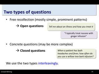 Two types of questions 
• 
Free recollection (mostly simple, prominent patterns) 
Open questions 
• 
Concrete questions (may be more complex) 
Closed questions 
We use the two types interleavingly. 
When a patient has both 
headaches and fever, how often do you use a willow tree bark infusion? 
Tell me about an illness and how you treat it 
“I typically treat nausea with ginger infusion” 
Crowd Mining 14 
 