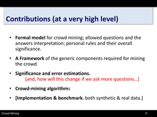 Contributions (at a very high level) 
• 
Formal model for crowd mining; allowed questions and the answers interpretation; personal rules and their overall significance. 
• 
A Frameworkof the generic components required for mining the crowd 
• 
Significance and error estimations. [and, how will this change if we ask more questions…] 
• 
Crowd-mining algorithms 
• 
[Implementation & benchmark. both synthetic & real data.] 
Crowd Mining 15 
 