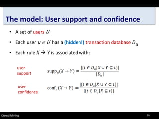 The model: User support and confidence 
• 
A set of usersU 
• 
Each user u ∈U has a (hidden!) transaction databaseDu 
• 
Each rule X Y is associated with: 
user 
support 
user 
confidence 
Crowd Mining 16 
 