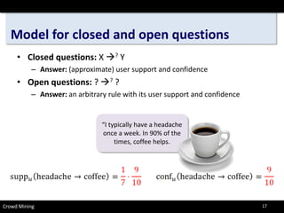 Model for closed and open questions 
• 
Closed questions: X ?Y 
– 
Answer:(approximate) user support and confidence 
• 
Open questions:? ?? 
– 
Answer:an arbitrary rule with its user support and confidence 
“I typically have a headache once a week. In 90% of the times, coffee helps. 
Crowd Mining 17 
 