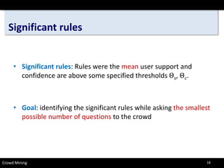 Significant rules 
• 
Significant rules: Rules were the meanuser support and confidence are above some specified thresholds Θs,Θc. 
• 
Goal: identifying the significant rules while asking the smallest possible number of questionsto the crowd 
Crowd Mining 18 
 