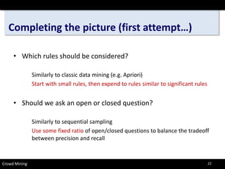 Completing the picture (first attempt…) 
• 
Which rules should be considered? 
Similarly to classic data mining (e.g. Apriori) 
Start with small rules, then expend to rules similar to significant rules 
• 
Should we ask an open or closed question? 
Similarly to sequential sampling 
Use some fixed ratio of open/closed questions to balance the tradeoff between precision and recall 
Crowd Mining 22 
 
