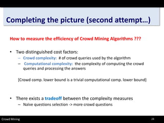 Completing the picture (second attempt…) 
How to measure the efficiency of Crowd Mining Algorithms ??? 
• 
Two distinguished cost factors: 
– 
Crowd complexity:# of crowd queries used by the algorithm 
– 
Computational complexity:the complexity of computing the crowd queries and processing the answers 
[Crowd comp. lower bound is a trivial computational comp. lower bound] 
• 
There exists a tradeoffbetween the complexity measures 
– 
Naïve questions selection -> more crowd questions 
Crowd Mining 24 
 