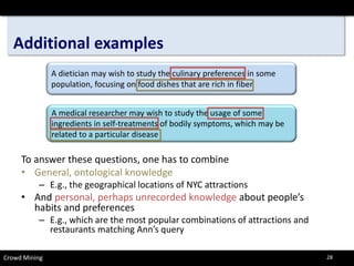Additional examples 
Crowd Mining 
To answer these questions, one has to combine 
•General, ontological knowledge 
–E.g., the geographical locations of NYC attractions 
•And personal, perhaps unrecorded knowledgeabout people’s habits and preferences 
–E.g., which are the most popular combinations of attractions and restaurants matching Ann’s query 
A dietician may wish to study the culinary preferences in some population, focusing on food dishes that are rich in fiber 
A medical researcher may wish to study the usage of some ingredients in self-treatments of bodily symptoms, which may be related to a particular disease 
28 
 