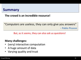Summary 
Crowd Mining 
The crowd is an incredible resource! 
Many challenges: 
•(very) interactive computation 
•A huge amount of data 
•Varying quality and trust 
“Computers are useless, they can only give you answers” 
-Pablo Picasso 
But, as it seems, they can also ask us questions! 
36 
 