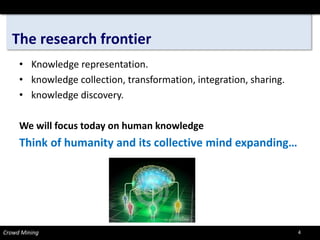 The research frontier 
Crowd Mining 
• 
Knowledge representation. 
•knowledge collection, transformation, integration, sharing. 
•knowledge discovery. 
We will focus today on human knowledge 
Think of humanity and its collective mind expanding… 
4 
 