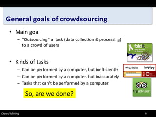 General goals of crowdsourcing 
• 
Main goal 
– 
“Outsourcing” a task (data collection & processing) to a crowd of users 
• 
Kinds of tasks 
– 
Can be performed by a computer, but inefficiently 
– 
Can be performed by a computer, but inaccurately 
– 
Tasks that can’t be performed by a computer 
Crowd Mining 
So, are we done? 
6 
 