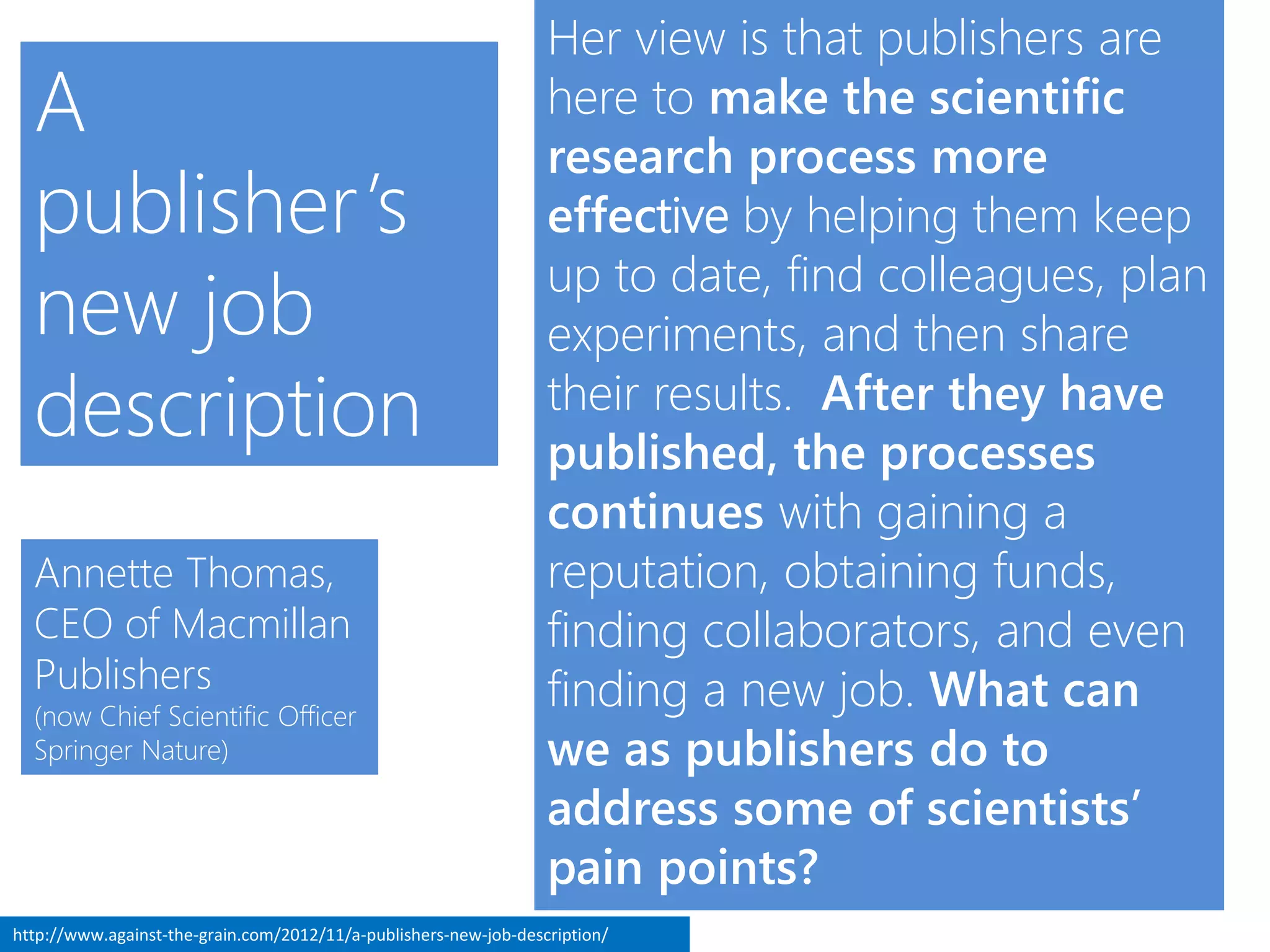 Her view is that publishers are
here to make the scientific
research process more
effective by helping them keep
up to date, find colleagues, plan
experiments, and then share
their results. After they have
published, the processes
continues with gaining a
reputation, obtaining funds,
finding collaborators, and even
finding a new job. What can
we as publishers do to
address some of scientists’
pain points?
Annette Thomas,
CEO of Macmillan
Publishers
(now Chief Scientific Officer
Springer Nature)
A
publisher’s
new job
description
http://www.against-the-grain.com/2012/11/a-publishers-new-job-description/
 