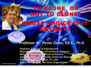 TO CLONE OR 
NOT TO CLONE? 
WHOSE CHOICE IS IT 
ANYWAY? 
Professor Dr. Panos Zavos, Ed.S., Ph.D. 
Professor Emeritus of Reproductive 
Physiology/Andrology, University of Kentucky 
Director, Andrology Institute of America 
Associate Director, Kentucky Center for Reproductive 
Medicine & IVF, Lexington, KY, USA 
Executive Director, The Zavos Organization 
 