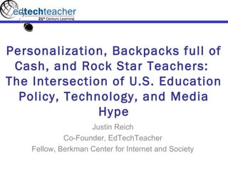 Personalization, Backpacks full of
 Cash, and Rock Star Teachers:
The Intersection of U.S. Education
  Policy, Technology, and Media
               Hype
                    Justin Reich
             Co-Founder, EdTechTeacher
    Fellow, Berkman Center for Internet and Society
 