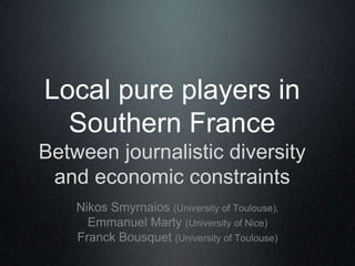 Local pure players in
Southern France
Between journalistic diversity
and economic constraints
Nikos Smyrnaios (University of Toulouse),
Emmanuel Marty (University of Nice)
Franck Bousquet (University of Toulouse)

 

 