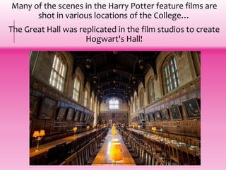 Many of the scenes in the Harry Potter feature films are
shot in various locations of the College…
The Great Hall was replicated in the film studios to create
Hogwart's Hall!
 