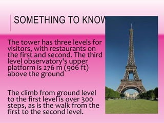 SOMETHING TO KNOW!
The tower has three levels for
visitors, with restaurants on
the first and second. The third
level observatory's upper
platform is 276 m (906 ft)
above the ground
The climb from ground level
to the first level is over 300
steps, as is the walk from the
first to the second level.
 