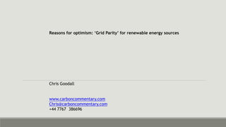 Reasons for optimism: ‘Grid Parity’ for renewable energy sources 
Chris Goodall 
www.carboncommentary.com 
Chris@carboncommentary.com 
+44 7767 386696 
 