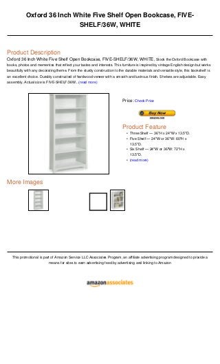 Oxford 36 Inch White Five Shelf Open Bookcase, FIVE-
SHELF/36W, WHITE
Product Description
Oxford 36 Inch White Five Shelf Open Bookcase, FIVE-SHELF/36W, WHITE, Stock the Oxford Bookcase with
books, photos and mementos that reflect your tastes and interests. This furniture is inspired by vintage English design but works
beautifully with any decorating theme. From the sturdy construction to the durable materials and versatile style, this bookshelf is
an excellent choice. Durably constructed of hardwood veneer with a smooth and lustrous finish. Shelves are adjustable. Easy
assembly. Actual size is FIVE-SHELF/36W...(read more)
More Images
This promotional is part of Amazon Service LLC Associates Program, an affiliate advertising program designed to provide a
means for sites to earn advertising feed by advertising and linking to Amazon
Price: Check Price
Product Feature
Three Shelf — 36"H x 24"W x 13.5"D.•
Five Shelf — 24"W or 36"W: 60"H x
13.5"D.
•
Six Shelf — 24"W or 36"W: 72"H x
13.5"D.
•
(read more)•
 