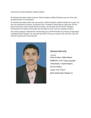 Comments by Oxford Academy, Multan Pakistan
Mr. Muhammad Salah-ud-Din (Lecturer, Oxford Academy, Multan Pakistan) was one of the hard
working teachers in the Academy.
Mr. Muhammad Salah-ud-Din who was served in Oxford Academy, Multan Pakistan for 5 years. He
was very hardworking Teacher. During their stay in Academy, Result goes to upper limit. He has
good command to control overall activity of activity. He has been found Punctual, Obedient,
Hardworking, Pain taking, enthusiastic and has ability to work under any stressed condition.
He is doing research in Department of Entomology as an M Phil Scholar at University of Agriculture
Faisalabad (UAF) Pakistan. He says that hard work is the key to success. We miss him a lots. We
wish him a good luck for the future life.
 