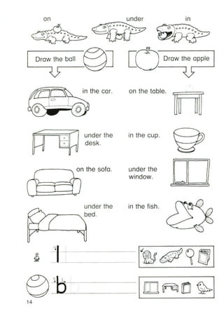 on
•
In
Draw the ball Draw the apple
o
in the car. on the table.
tB"
under the
desk.
in the cup.
under the
window.
n the sofa.t"
, 0
(
under the
bed.
in the fish.
q,
1 - - - - - - - - - - •
14
 