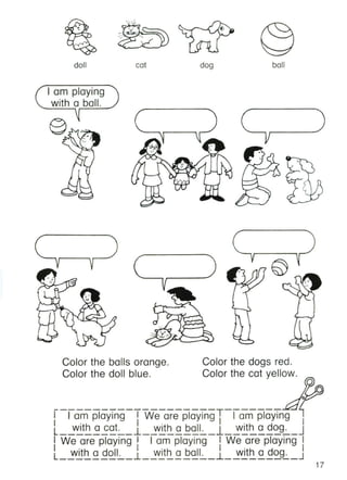 doll cat dog ball
I am playing
with a ball.
/
17
Color the dogs red.
Color the cat yellow.
Color the balls orange.
Color the doll blue.
--------------------T-------
I I am playing I We are playing I I am playing I
l__wi~~~at~_l_~~~~E~~_l_~~~~~~~_J
I We are playing I I am playing I We are playing I
l_~~~~~~~_l_~~~aEal~_l_~~~~~~~_J
 