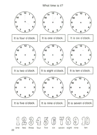 What time is it?
11
10
11
10
9 o 3 9 o 3 9 o 3
6 6
It is four o'clock. It is one o'clock. It is six o'clock.
12
11
10 J
12 111
10
9 o 3 9 o 3 9 o 3
6 6 6
It is two o'clock. It is eight o'clock. It is ten o'clock.
3o
11
10
93o
11
10
93o
12 1
11
10
9
6 6 6
It is five o'clock. It is nine o'clock. It is seven o'clock.
o
22
one two three four five SIX seven eight nine ten
 
