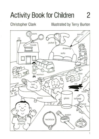 Activity Book for Children 2
Christopher Clark Illustrated by Terry Burton
I!>~
8
robot
pencil
,
•
•
•
drawing'"
sofa
jacket
house
I
ring
igloo
ink
~ nose
gloss
lion
river
vv
o
oo
bus""';::;...
woman
hen
~
}::{----..- plana
Cl
. 0 t,..c:~
Jeep '--"
1
 