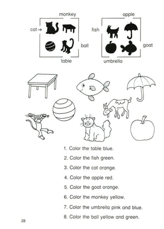goat
_I
apple
1-- ------,
fish
monkey
I
cat4
table umbrella
28
1. Color the table blue.
2. Color the fish green.
3. Color the cat orange.
4. Color the apple red.
5. Color the goat orange.
6. Color the monkey yellow.
7. Color the umbrella pink and blue.
8. Color the ball yellow and green.
 