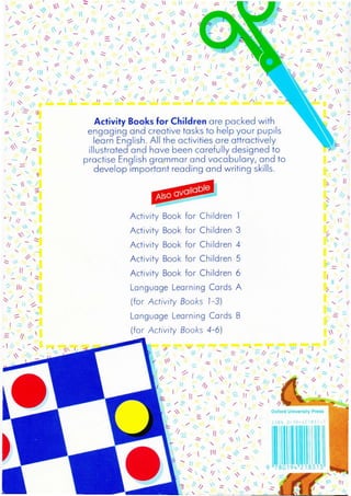 ,
/,
-
-
-- /
-
/ .;:,
I
-, ~
~ 11~
- I
1/ iI

'" ,

I 1
1 :::
/;:
.:::::: ..... - -~ I. I
3: 11 1/ ' /
I  ~ - Ill"  I
,,/I~/J /'
'/ /ij
// ~
11 "1 _ -
,, 
/1 11
,/ 'l ~ 
 ~ I
" II
--
AlsO available
-- / ~ If
~ 1 " -//
/  'l' " I
/ ' 1I I 1 '" 11 11 ./
1I ", ~ -
"' _ ,/ "_ ~  ,-  1/// 11 'l' ""
.- ...... ~ I /
.. - // 1.'1 ::::: % I
" -= III ~;, 11
' I /11 / '1-:::-
/  1 - 1
If ~.... I If ~ l /' J~ ~  h  ...... 1
 /
11 "
I III
//
'"

I I1I
11
-~
11
Activity Books for Children are packed with
engaging and creative tasks to help your pupils
learn English. All the activities are attractively
illustrated and have been carefully designed to
practise English grammar and vocabulary, and to
develop important reading and writing skills.
- 'I '-'"
- ..... I -..... ~
1 / ~ I 
1//1" ,
 - ""I
/1
...... I  ~
I"", 1
.,;-
11 .-< 
;/
-
,
/
'l III
'-/
1I  i/
/ -  .;::.
~ ..... =. "'--'l _I /1 ~//
" -'
-
"::-
/;
.. ? 
.................. ~
/ /....... /1
~ /' /'
,/ I
- 11
- I
""-- ~ I11 '"
- 1
- = 
, /j ......
"
-
'" :::./ - 
- /1
-1
.. '- ;:
// 1_
""

,
I
"' I'
1'.
I 
/
/,
I
JI /
11 _
~-
/
"" '1 /
-/
11 III
--
Oxford University Press
9
-
, "
/
11 1 .
--
--
I
'"
,
-
.... 1:::-  -;
~::::::, ==// - ..... 11 /
J  I ~
/' " /1 ~  II1 " 11 ~
 1,
-" - ; '
- "'I
 
11

III
 ~
,
1 11
 0- -
--
11 -
"1
"
'"
~" ..:::::: 1/ ""'" ,,~
'I 11 //  '" '" _ ~ II I .::.-
/' -_"'"'-~--"-o'-_~_L---':
I
.... 'l f
~I
-/
- ~
I
-:;; /'::;::. ..... ,,/
;' '"  '/ I1
I 1.'1 - = /111 / _ ,/
, - - ,.:--....",.-
- /
/ /:=:; '" 11 '" /;
-.::::   ~ -::
'- /
1
Activity Book for Children 1
Activity Book for Children 3
Activity Book for Children 4
Activity Book for Children 5
Activity Book for Children 6
Language Learning Cards A
(for Activity Books 1-3)
Language Learning Cards B
(for Activity Books 4-6)
-- -
-
 1
- 
-/1
--
I11 "
-,--
-
, I 11 '"
11 - I,
I-f _ .:::: .....
I .:::- ~
11 ' I
.III",-~
 /;
 