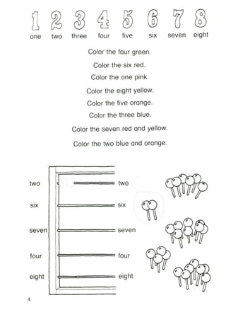 o
six seven eightfivefour
/
one two three
Color the four green.
Color the six red.
Color the one pink.
Color the eight yellow.
Color the five orange.
Color the three blue.
Color the seven red and yellow.
Color the two blue and orange.
two
•
SIX
seven
four
•
I~
two
•
SIX
seven
four
" ".... --.<
-I" "
" 1
.-
" /" ..
eight eight
I" --c--
I "
.-
V r#"
4
 