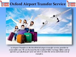 Oxford Airport Transfer Service
121 Airport Transfers is the best British airport transfer service provider in
reasonable rate. We are licensed by the London Public Carriage Office and we
operate 24/7 365 days per year our aim is to take the stress and strain out of
transfers.
 