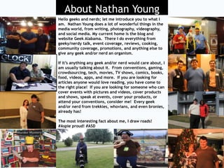 About Nathan Young
Thanks for checking me out; Nathan Young is an
experienced writer, blogger, photographer, and
videographer who blogs at Geek Alabama.
Nathan is a big Road, Weather, and News Junkie
Geek and is a great person to be around who is
funny and informative.
Nathan is an accomplished media person who
regularly covers topics on Geek Alabama and
gets numerous requests to cover things
from businesses, products, TV shows, movies,
books, games, food, events, conventions,
concerts, and other reviews. He is open to
speaking, covering products or events, and
representing your brand.
The most interesting fact about me, I draw
roads! #Aspie proud! #ASD
About Nathan Young
Hello geeks and nerds; let me introduce you to what I
am. Nathan Young does a lot of wonderful things in the
media world, from writing, photography, videography,
and social media. My current home is the blog and
website Geek Alabama. There I do everything from
geeky/nerdy talk, event coverage, reviews, cooking,
community coverage, promotions, and anything else to
give any geek and/or nerd an organism.
If it’s anything any geek and/or nerd would care about, I
am usually talking about it. From conventions, gaming,
crowdsourcing, tech, movies, TV shows, comics, books,
food, videos, apps, and more. If you are looking for
articles anyone would love reading, you have come to
the right place! If you are looking for someone who can
cover events with pictures and videos, cover products
and shows, speak at events, cover your products, or
attend your conventions, consider me! Every geek
and/or nerd from trekkies, whovians, and even bronies,
already has!
The most interesting fact about me, I draw roads!
#Aspie proud! #ASD
 