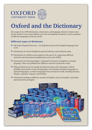 3
Our range of over 500 dictionaries, thesauruses, and language reference works caters
for the needs of very young children up to the accomplished academic, and for speakers
of different languages across the world.
Different types of dictionary
❖	 The Oxford English Dictionary – the definitive record of the English language since
1150
❖	 Dictionaries of current English for general reference and academic study
❖	 Dictionaries for children and students to the age of 16, supporting different
curricula and international qualifications such as the iGSCE
❖	 Dictionaries for learning English – designed for learners of English as a foreign
language. These are published for different countries around the world.
❖	 Bilingual dictionaries for people learning and using other languages. Oxford
publishes dictionaries in over 40 languages, from modern European languages to
classical languages, as well as languages from around the world, including Russian,
Chinese, Japanese, Gujarati, and Swahili.
❖	 Dictionaries looking at different varieties of English, such as Canadian, Australian,
and South African English
Oxford and the Dictionary
 