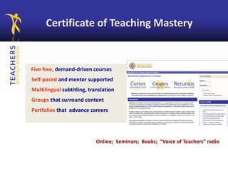Online; Seminars; Books; “Voice of Teachers” radio
Certificate of Teaching Mastery
Five free, demand-driven courses
Self-paced and mentor supported
Multilingual subtitling, translation
Groups that surround content
Portfolios that advance careers
 