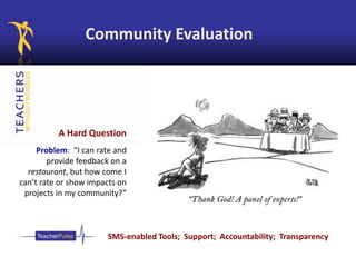 Community Evaluation
A Hard Question
Problem: “I can rate and
provide feedback on a
restaurant, but how come I
can’t rate or show impacts on
projects in my community?”
SMS-enabled Tools; Support; Accountability; Transparency
 