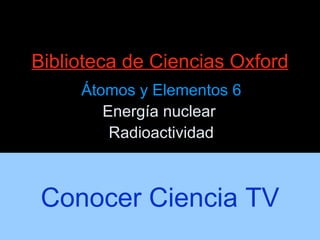 Biblioteca de Ciencias Oxford Átomos y Elementos 6 Energía nuclear  Radioactividad Conocer Ciencia TV 