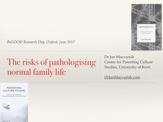BeGOOD Research Day, Oxford, June 2017
The risks of pathologising
normal family life
Dr Jan Macvarish
Centre for Parenting Culture
Studies, University of Kent.
DrJanMacvarish.com
 