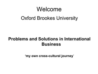 Welcome
     Oxford Brookes University



Problems and Solutions in International
              Business

       ‘my own cross-cultural journey’
 