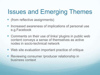 Issues and Emerging Themes
 (from reflective assignments)
 Increased awareness of implications of personal use
  e.g.Facebook
 Comments on their use of links/ plugins in public web
  content conveys a sense of themselves as active
  nodes in socio-technical network
 Web site evaluation important practice of critique
 Reviewing consumer /producer relationship in
  business context
 