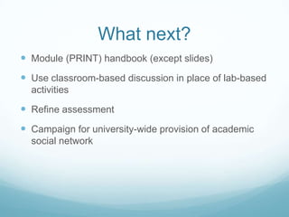 What next?
 Module (PRINT) handbook (except slides)
 Use classroom-based discussion in place of lab-based
  activities

 Refine assessment
 Campaign for university-wide provision of academic
  social network
 