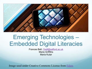 Emerging Technologies –
Embedded Digital Literacies
                Frances Bell, f.bell@salford.ac.uk
                         Marie Griffiths
                          Maria Kutar



Image used under Creative Commons License from Edans
 