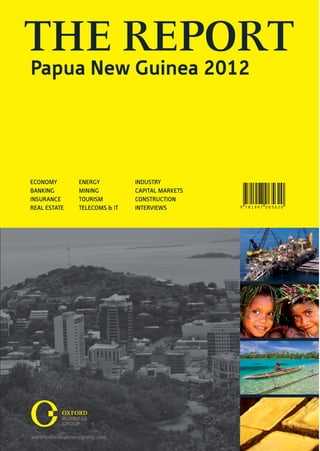 THE REPORT
Papua New Guinea 2012




ECONOMY       ENERGY          INDUSTRY
BANKING       MINING          CAPITAL MARKETS
INSURANCE     TOURISM         CONSTRUCTION
REAL ESTATE   TELECOMS & IT   INTERVIEWS        9 781907 065620
 
