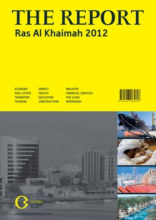 THE REPORT
Ras Al Khaimah 2012




ECONOMY       ENERGY         INDUSTRY
REAL ESTATE   HEALTH         FINANCIAL SERVICES
TRANSPORT     EDUCATION      THE GUIDE
TOURISM       CONSTRUCTION   INTERVIEWS           9 781907 065606
 