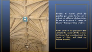 Bóvedas de crucería góticas del
pasadizo que conecta la plaza con la
entrada a la biblioteca principal, junto a
la que se encuentra la Escuela de
Historia y de Lenguas Griega y Hebrea .

Gothic vaults of the passageway that
connects the square with the entrance
to the main library, next to which is the
School of History and Greek and
Hebrew languages.
​

 