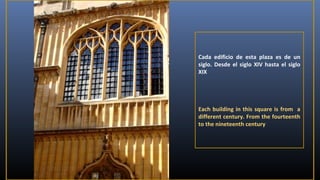 Cada edificio de esta plaza es de un
siglo. Desde el siglo XIV hasta el siglo
XIX

Each building in this square is from a
different century. From the fourteenth
to the nineteenth century

 